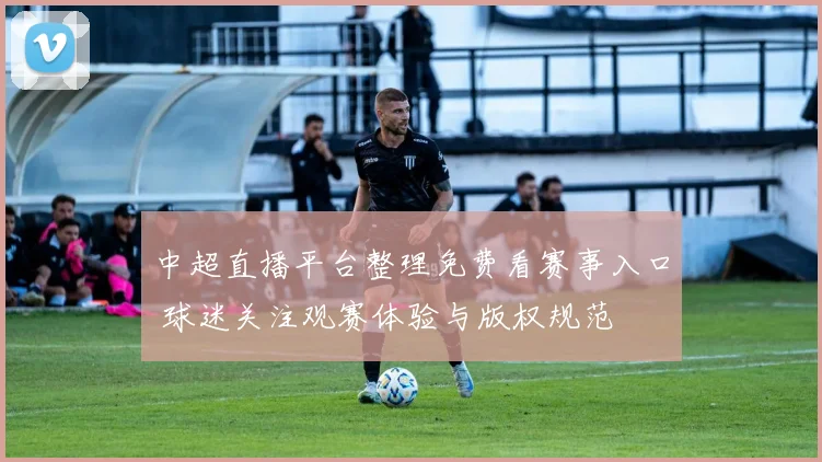 中超直播平台整理免费看赛事入口 球迷关注观赛体验与版权规范
