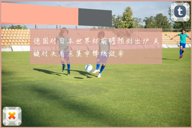 德国对日本世界杯前瞻预测出炉 关键对决看点集中锋线效率