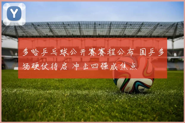 多哈乒乓球公开赛赛程公布 国乒多场硬仗待启 冲击四强成焦点