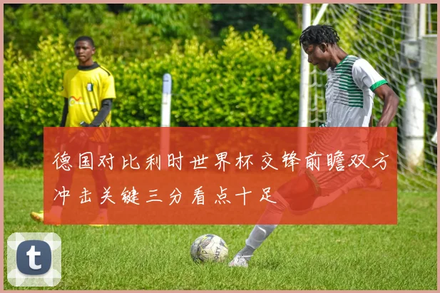 德国对比利时世界杯交锋前瞻双方冲击关键三分看点十足