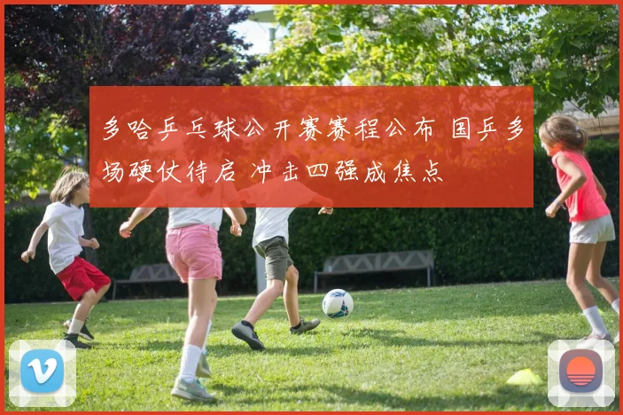 多哈乒乓球公开赛赛程公布 国乒多场硬仗待启 冲击四强成焦点