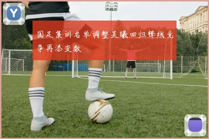 国足集训名单调整吴曦回归锋线竞争再添变数